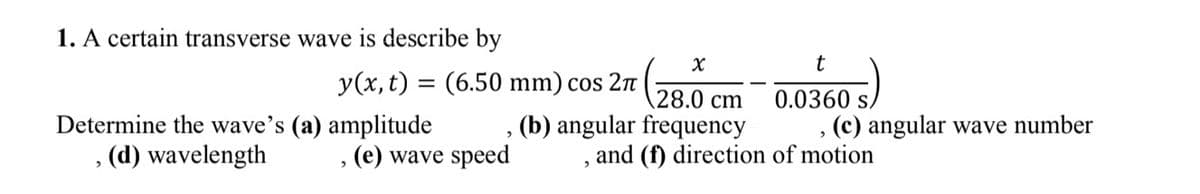 1. A certain transverse wave is describe by
y(x, t) = (6.50 mm) cos 2n
\28.0 cm
(b) angular frequency
0.0360 s/
Determine the wave's (a) amplitude
, (d) wavelength
(c) angular wave number
, (e) wave speed
and (f) direction of motion
