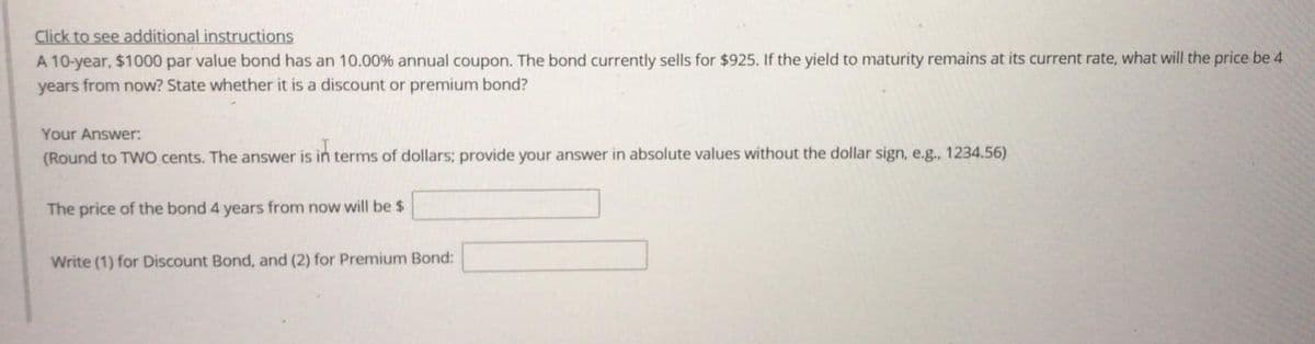 Click to see additional instructions
A 10-year, $1000 par value bond has an 10.00% annual coupon. The bond currently sells for $925. If the yield to maturity remains at its current rate, what will the price be 4
years from now? State whether it is a discount or premium bond?
Your Answer:
(Round to TWO cents. The answer is in terms of dollars; provide your answer in absolute values without the dollar sign, e.g., 1234.56)
The price of the bond 4 years from now will be $
Write (1) for Discount Bond, and (2) for Premium Bond:
