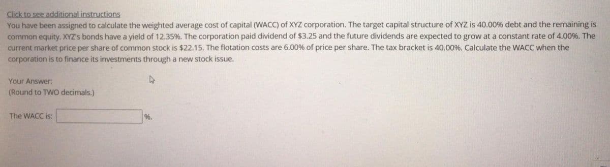 Click to see additional instructions
You have been assigned to calculate the weighted average cost of capital (WACC) of XYZ corporation. The target capital structure of XYZ is 40.00% debt and the remaining is
common equity. XYZ's bonds have a yield of 12.35%. The corporation paid dividend of $3.25 and the future dividends are expected to grow at a constant rate of 4.00%. The
current market price per share of common stock is $22.15. The flotation costs are 6.00% of price per share. The tax bracket is 40.00%. Calculate the WACC when the
corporation is to finance its investments through a new stock issue.
Your Answer:
(Round to TWO decimals.)
The WACC is:
96.
