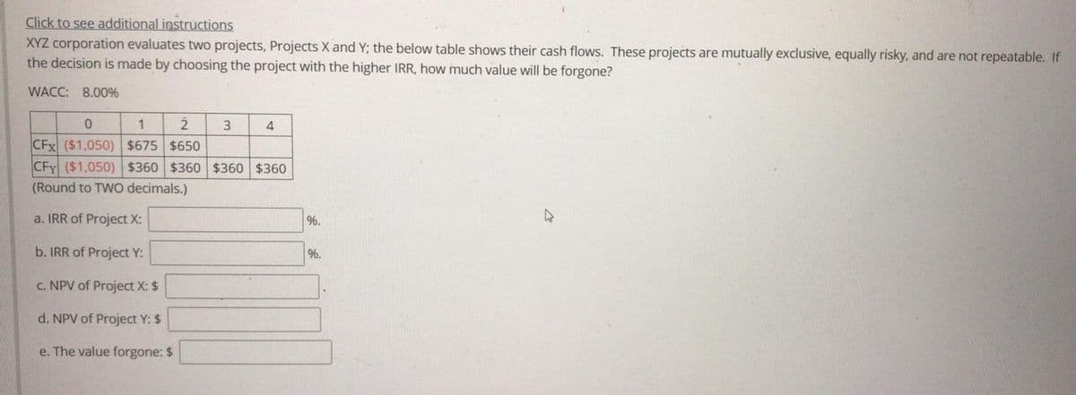 Click to see additional instructions
XYZ corporation evaluates two projects, Projects X and Y; the below table shows their cash flows. These projects are mutually exclusive, equally risky, and are not repeatable. If
the decision is made by choosing the project with the higher IRR, how much value will be forgone?
WACC: 8.00%
1
3.
4
CFx ($1,050) $675 $650
CFy ($1,050) $360 $360 $360 $360
(Round to TWO decimals.)
a. IRR of Project X:
%.
b. IRR of Project Y:
%.
C. NPV of Project X: $
d. NPV of Project Y: $
e. The value forgone: $
