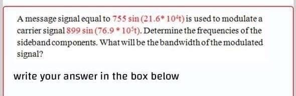 A message signal equal to 755 sin (21.6* 104t) is used to modulate a
carrier signal 899 sin (76.9 * 10 t). Determine the frequencies of the
sideband components. What will be the bandwidth of the modulated
signal?
write your answer in the box below

