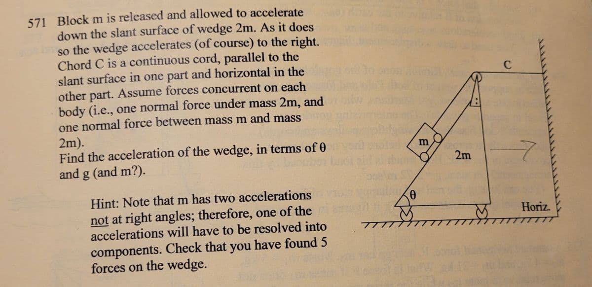 571 Block m is released and allowed to accelerate
down the slant surface of wedge 2m. As it does
so the wedge accelerates (of course) to the right.
Chord C is a continuous cord, parallel to the
slant surface in one part and horizontal in the
other part. Assume forces concurrent on each
body (i.e., one normal force under mass 2m, and
one normal force between mass m and mass
2m).
Find the acceleration of the wedge, in terms of 0
and g (and m?).
Hint: Note that m has two accelerations
not at right angles; therefore, one of the
accelerations will have to be resolved into
components. Check that you have found 5
forces on the wedge.
OF
7777
0
m
2m
C
7
Horiz.