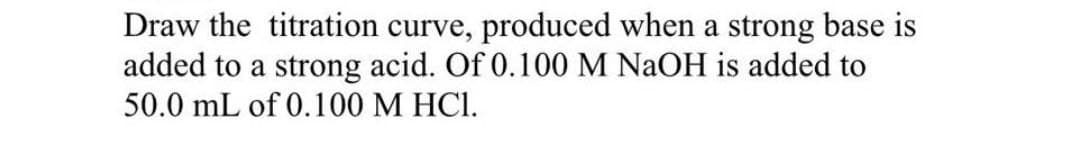 Draw the titration curve, produced when a strong base is
added to a strong acid. Of 0.100 M NaOH is added to
50.0 mL of 0.100 M HCl.
