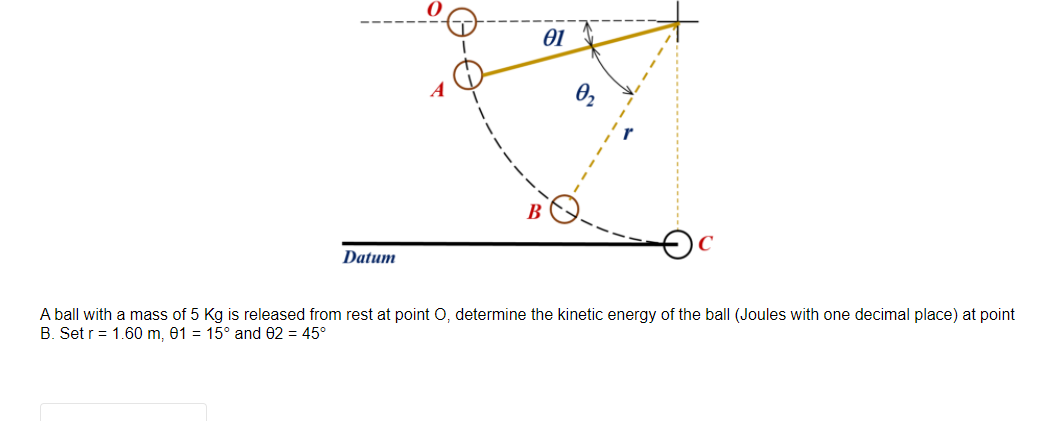 01
B
Datum
A ball with a mass of 5 Kg is released from rest at point O, determine the kinetic energy of the ball (Joules with one decimal place) at point
B. Set r= 1.60 m, 01 = 15° and 02 = 45°
