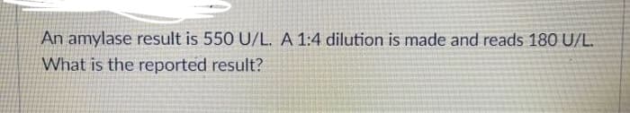 An amylase result is 550 U/L. A 1:4 dilution is made and reads 180 U/L.
What is the reported result?
