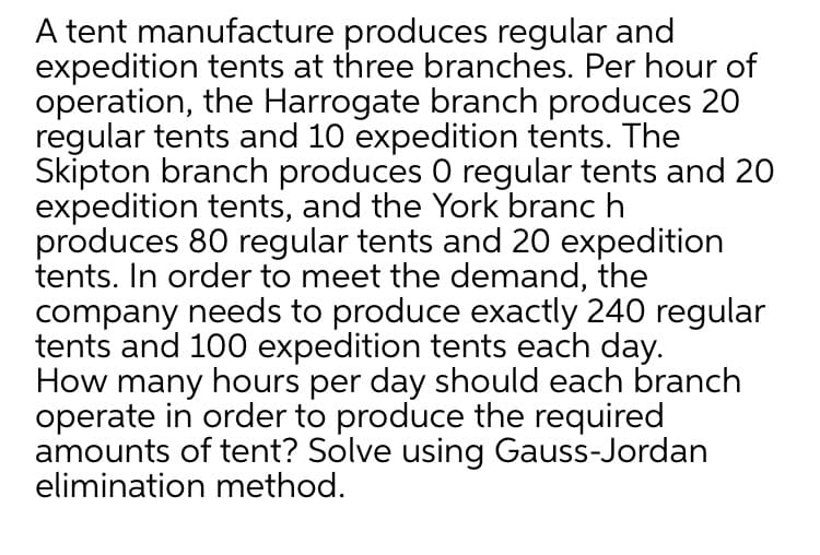 A tent manufacture produces regular and
expedition tents at three branches. Per hour of
operation, the Harrogate branch produces 20
regular tents and 10 expedition tents. The
Skipton branch produces 0 regular tents and 20
expedition tents, and the York branc h
produces 80 regular tents and 20 expedition
tents. In order to meet the demand, the
company needs to produce exactly 240 regular
tents and 100 expedition tents each day.
How many hours per day should each branch
operate in order to produce the required
amounts of tent? Solve using Gauss-Jordan
elimination method.
