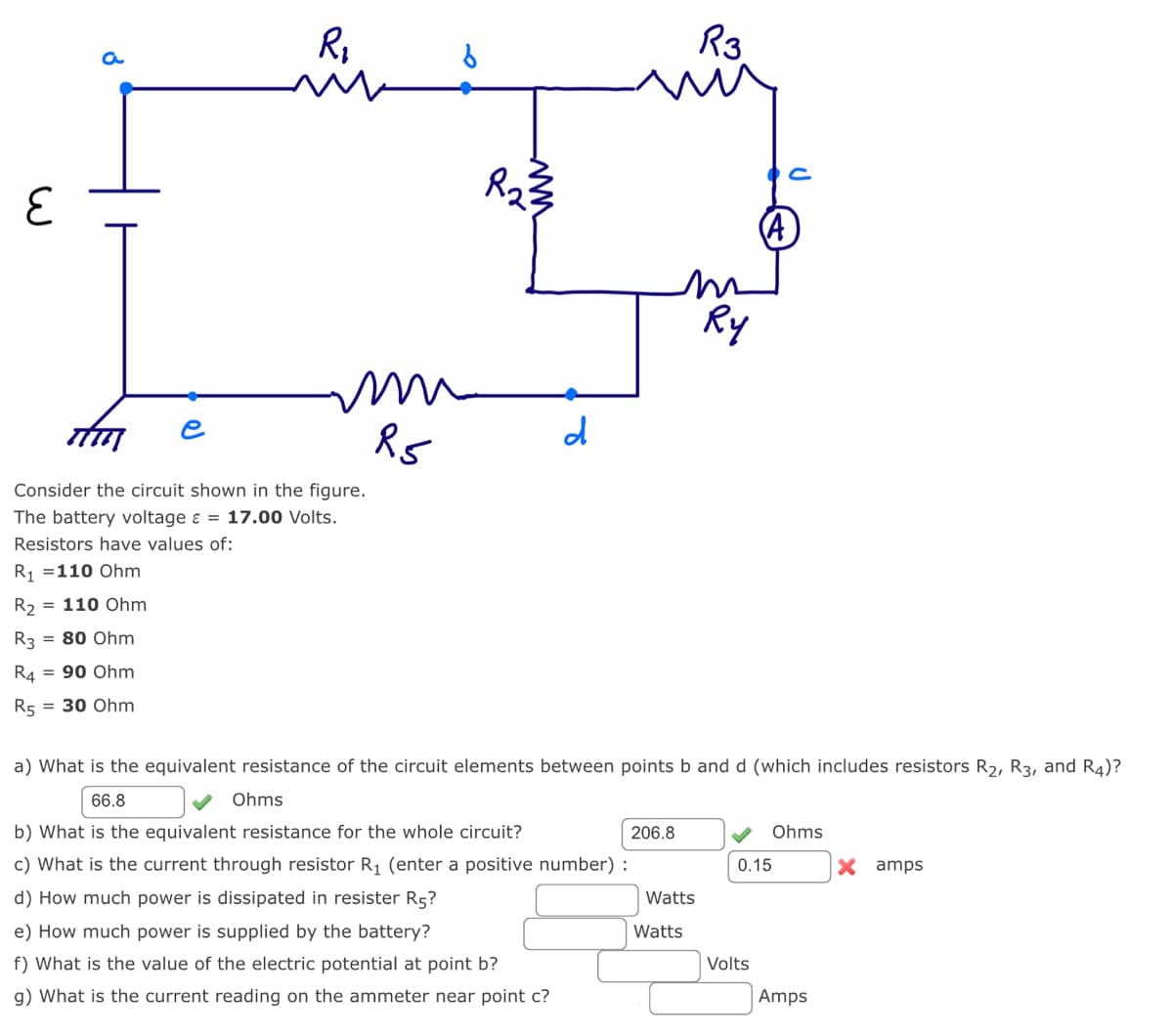 E
R₂
Am
Consider the circuit shown in the figure.
The battery voltage & = 17.00 Volts.
Resistors have values of:
R₁ = 110 Ohm
= 110 Ohm
R3
R4 = 90 Ohm
R5 = 30 Ohm
= 80 Ohm
R₂
m
R5
www
R₂3
d
206.8
a) What is the equivalent resistance of the circuit elements between points b and d (which includes resistors R₂, R3, and R4)?
66.8
Ohms
b) What is the equivalent resistance for the whole circuit?
c) What is the current through resistor R₁ (enter a positive number):
d) How much power is dissipated in resister R5?
e) How much power is supplied by the battery?
f) What is the value of the electric potential at point b?
g) What is the current reading on the ammeter near point c?
Watts
R3
Watts
Ry
0.15
Volts
Ohms
Amps
X amps