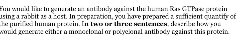 You would like to generate an antibody against the human Ras GTPase protein
using a rabbit as a host. In preparation, you have prepared a sufficient quantify of
the purified human protein. In two or three sentences, describe how you
would generate either a monoclonal or polyclonal antibody against this protein.
