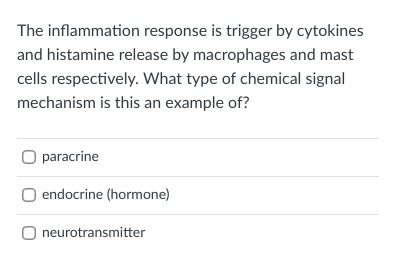 The inflammation response is trigger by cytokines
and histamine release by macrophages and mast
cells respectively. What type of chemical signal
mechanism is this an example of?
paracrine
endocrine (hormone)
O neurotransmitter