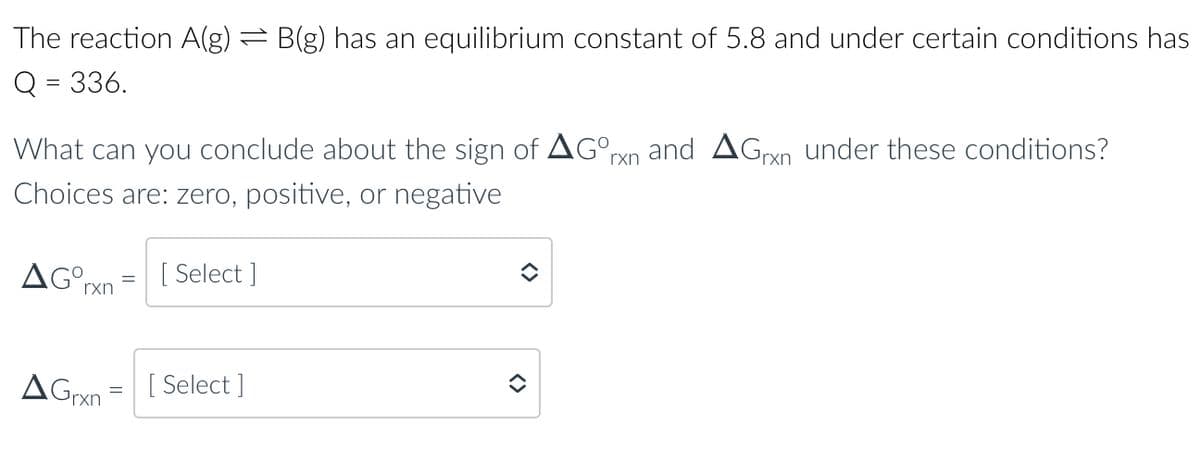 The reaction A(g) = B(g) has an equilibrium constant of 5.8 and under certain conditions has
Q = 336.
What can you conclude about the sign of AGOrxn and AGran under these conditions?
Choices are: zero, positive, or negative
AGOrxn
=
[Select]
AGrxn [Select]