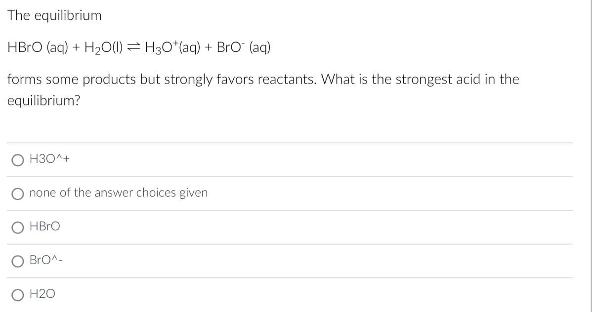 The equilibrium
HBrO (aq) + H₂O(l) ⇒ H3O*(aq) + BrO¯ (aq)
forms some products but strongly favors reactants. What is the strongest acid in the
equilibrium?
H3O^+
none of the answer choices given
HBrO
BrO^-
O H20