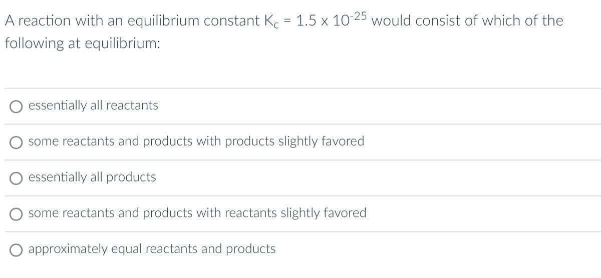 A reaction with an equilibrium constant Kc = 1.5 x 10-25 would consist of which of the
following at equilibrium:
essentially all reactants
some reactants and products with products slightly favored
essentially all products
some reactants and products with reactants slightly favored
approximately equal reactants and products