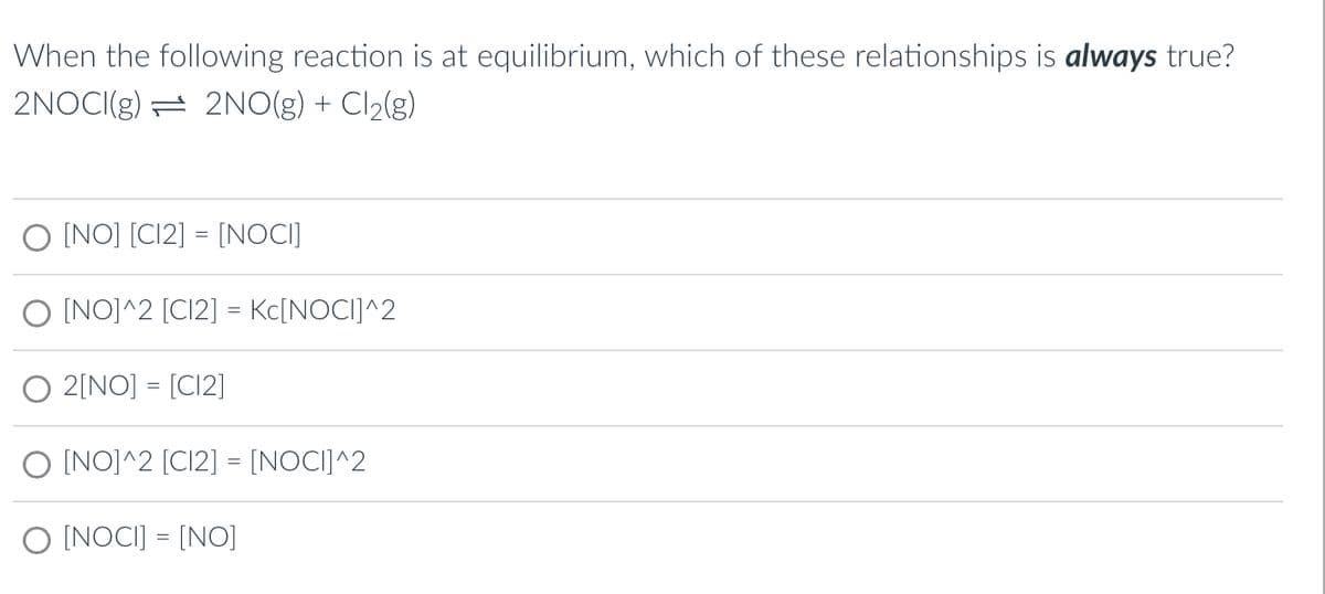 When the following reaction is at equilibrium, which of these relationships is always true?
2NOCI(g) 2NO(g) + Cl₂(g)
[NO] [C12] = [NOCI]
O [NO]^2 [C12] = Kc[NOCI]^2
O 2[NO] [C12]
O [NO]^2 [C12] = [NOCI]^2
O [NOCI] = [NO]
