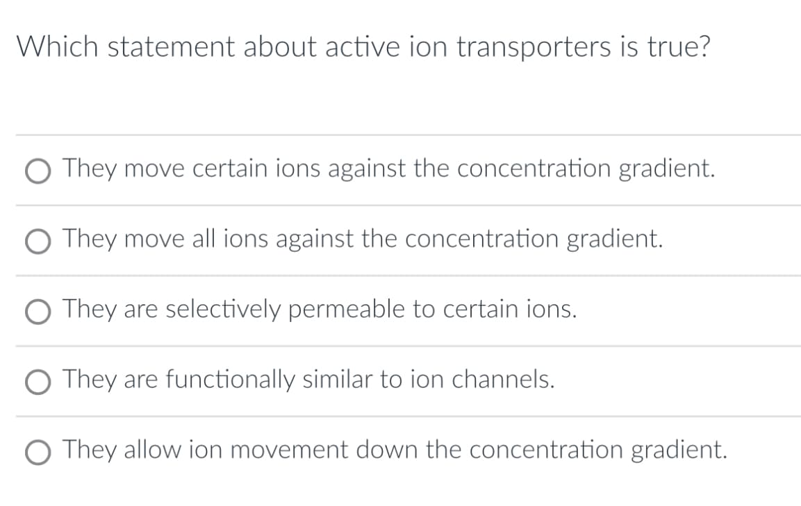Which statement about active ion transporters is true?
O They move certain ions against the concentration gradient.
O They move all ions against the concentration gradient.
O They are selectively permeable to certain ions.
O They are functionally similar to ion channels.
O They allow ion movement down the concentration gradient.