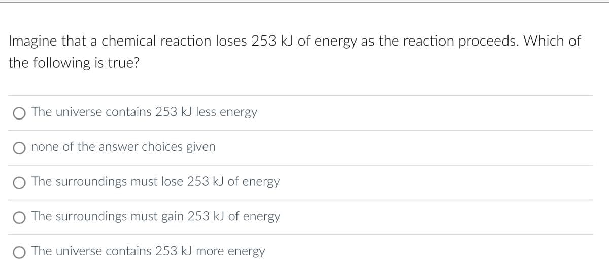 Imagine that a chemical reaction loses 253 kJ of energy as the reaction proceeds. Which of
the following is true?
The universe contains 253 kJ less energy
none of the answer choices given
The surroundings must lose 253 kJ of energy
The surroundings must gain 253 kJ of energy
O The universe contains 253 kJ more energy