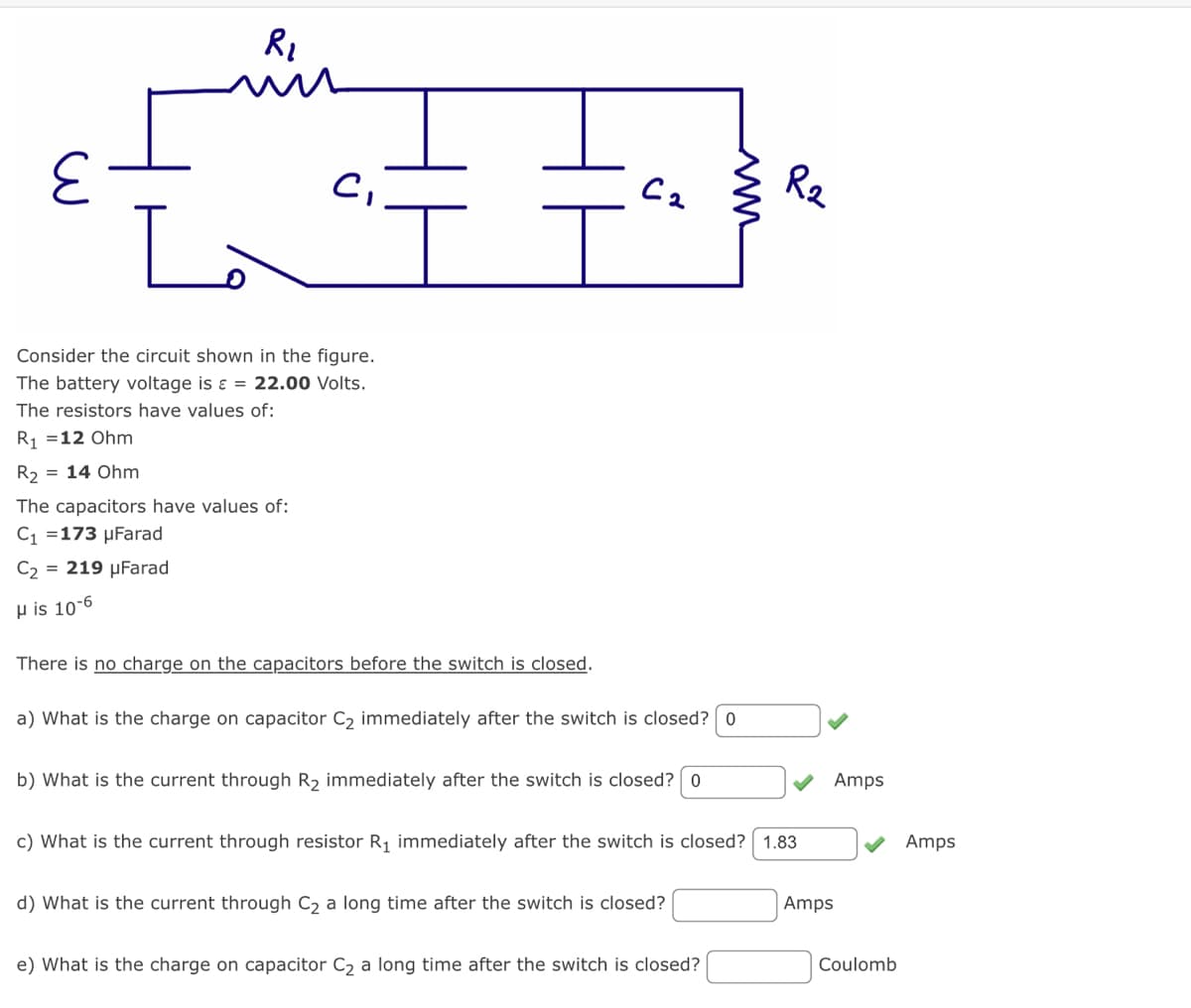 R₂
C₁
Consider the circuit shown in the figure.
The battery voltage is = 22.00 Volts.
The resistors have values of:
R₁ =12 Ohm
R₂ = 14 Ohm
The capacitors have values of:
C₁ =173 μFarad
C₂ = 219 μFarad
His 10-6
T
There is no charge on the capacitors before the switch is closed.
C2
a) What is the charge on capacitor C₂ immediately after the switch is closed? 0
b) What is the current through R₂ immediately after the switch is closed? 0
c) What is the current through resistor R₁ immediately after the switch is closed? 1.83
d) What is the current through C₂ a long time after the switch is closed?
R2
e) What is the charge on capacitor C₂ a long time after the switch is closed?
Amps
Amps
Coulomb
Amps