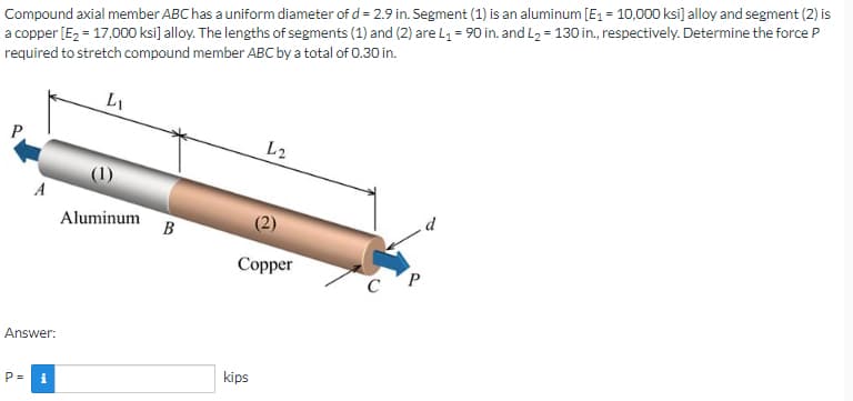 Compound axial member ABC has a uniform diameter of d = 2.9 in. Segment (1) is an aluminum [E₁ = 10,000 ksi] alloy and segment (2) is
a copper [E₂ = 17,000 ksi] alloy. The lengths of segments (1) and (2) are L₁ = 90 in. and L₂ = 130 in., respectively. Determine the force P
required to stretch compound member ABC by a total of 0.30 in.
L₁
P
L2
Aluminum B
Copper
CP
A
Answer:
P=
i
kips