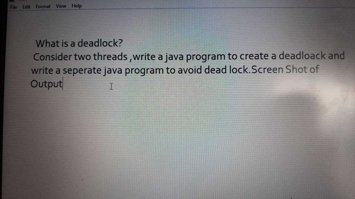 File Edit Format View Help
What is a deadlock?
Consider two threads,write a java program to create a deadloack and
write a seperate java program to avoid dead lock.Screen Shot of
Output
