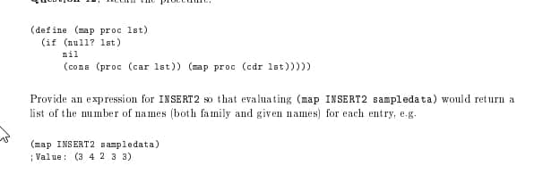(define (map proc lst)
(if (null? 1lst)
nil
(cons (proc (car 1st)) (sap proc (cdr 1st)))))
Provide an expression for INSERT2 so that evaluating (map INSERT2 sampleda ta) would return a
list of the number of names (both family and given names) for each entry, e.g.
(map INSERT2 sampledata)
; Value: (3 4 2 3 3)
