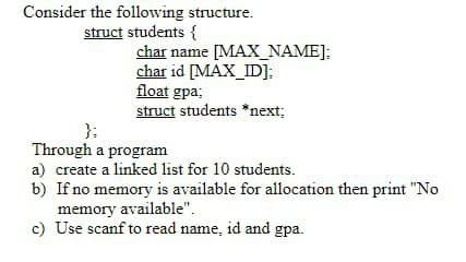 Consider the following structure.
struct students {
char name [MAX_NAME];
char id [MAX_ID];
float gpa;
struct students *next;
Through a program
a) create a linked list for 10 students.
b) If no memory is available for allocation then print "No
memory available".
c) Use scanf to read name, id and gpa.
