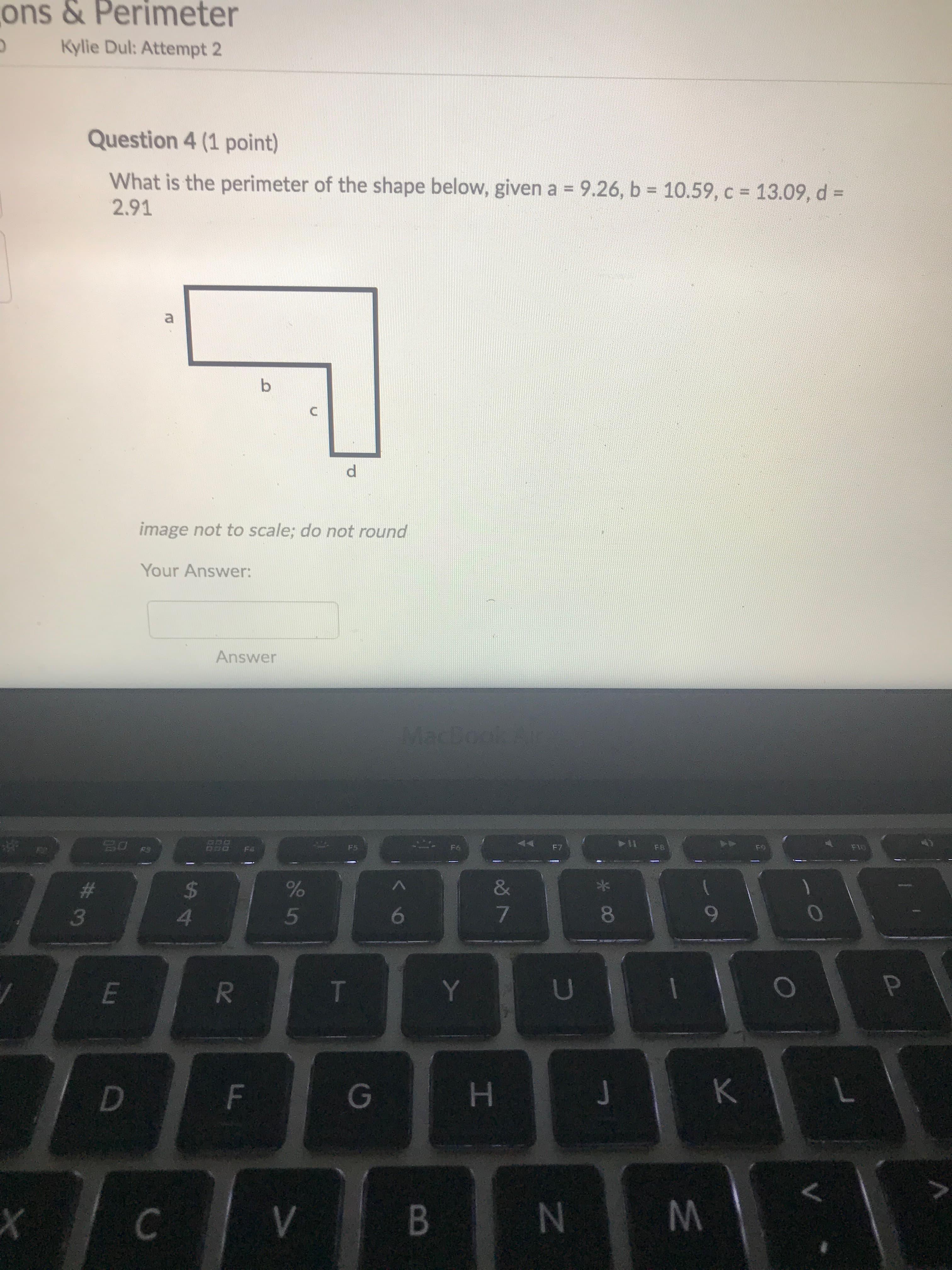 ons & Perimeter
Kylie Dul: Attempt 2
Question 4 (1 point)
What is the perimeter of the shape below, given a = 9.26, b = 10.59, c 13.09, d =
2.91
a
b.
d.
image not to scale; do not round
Your Answer:
Answer
MacBookA
F6
F7
F8
F10
%24
&
3
4
080
T
Y
1
F
H.
LLI
