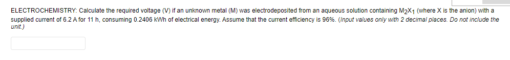 ELECTROCHEMISTRY: Calculate the required voltage (V) if an unknown metal (M) was electrodeposited from an aqueous solution containing M2X1 (where X is the anion) with a
supplied current of 6.2 A for 11 h, consuming 0.2406 kWh of electrical energy. Assume that the current efficiency is 96%. (Input values only with 2 decimal places. Do not include the
unit.)
