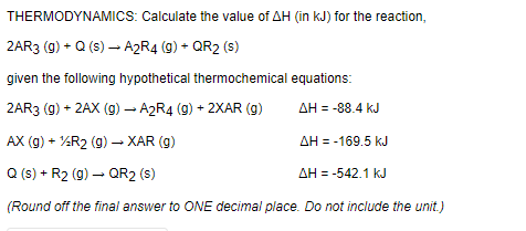 THERMODYNAMICS: Calculate the value of AH (in kJ) for the reaction,
2AR3 (g) + Q (s) – A2R4 (9) + QR2 (s)
given the following hypothetical thermochemical equations:
2AR3 (g) + 2AX (g) – A2R4 (9) + 2XAR (g)
AH = -88.4 kJ
AX (g) + %R2 (g) –- XAR (g)
AH = -169.5 kJ
Q (s) + R2 (g) – QR2 (s)
AH = -542.1 kJ
(Round off the final answer to ONE decimal place. Do not include the unit.)
