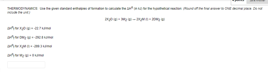 THERMODYNAMICS: Use the given standard enthalpies of formation to calculate the AH° (in kJ) for the hypothetical reaction: (Round off the final answer to ONE decimal place. Do not
include the unit.)
2X2D (g) + 3M2 (g) – 2X2M (1) + 2DM2 (g)
AH°t for X2D (g) = -22.7 kJ/mol
AH°, for DM2 (g) = -292.8 kJ/mol
AH°f for X2M (I) = -289.3 kJ/mol
AH°f for M2 (g) = 0 kJ/mol
