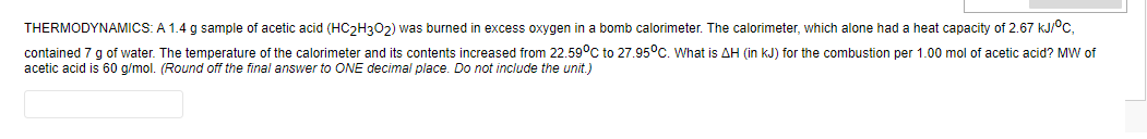 THERMODYNAMICS: A 1.4 g sample of acetic acid (HC2H302) was burned in excess oxygen in a bomb calorimeter. The calorimeter, which alone had a heat capacity of 2.67 kJ/°c,
contained 7 g of water. The temperature of the calorimeter and its contents increased from 22.59°C to 27.95°c. What is AH (in kJ) for the combustion per 1.00 mol of acetic acid? MW of
acetic acid is 60 g/mol. (Round off the final answer to ONE decimal place. Do not include the unit.)

