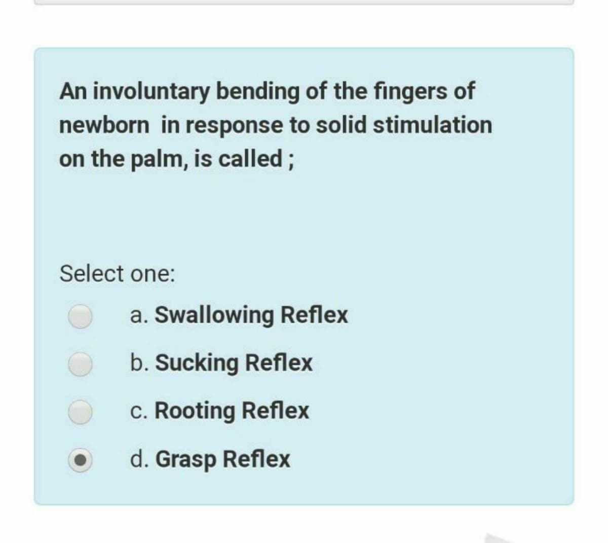 An involuntary bending of the fingers of
newborn in response to solid stimulation
on the palm, is called;
Select one:
a. Swallowing Reflex
b. Sucking Reflex
c. Rooting Reflex
d. Grasp Reflex
