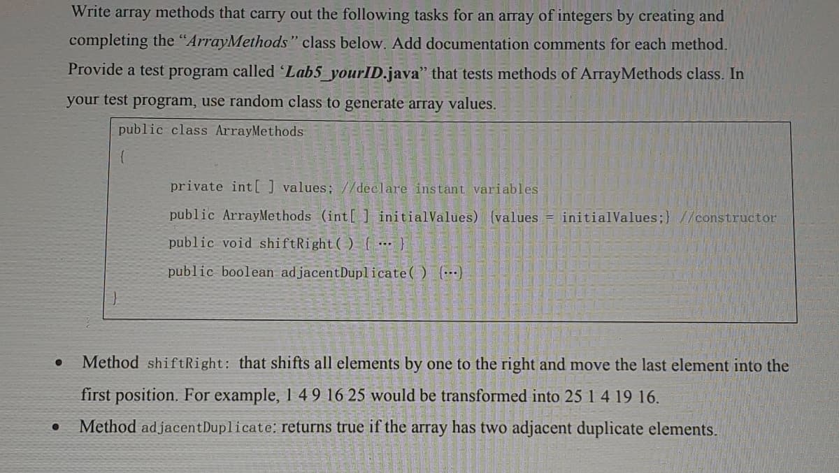 Write array methods that carry out the following tasks for an array of integers by creating and
completing the "ArrayMethods" class below. Add documentation comments for each method.
Provide a test program called Lab5_yourlD.java" that tests methods of ArrayMethods class. In
your test program, use random class to generate array values.
public class ArrayMethods
private int[ values; //declare instant variables
public ArrayMethods (int[] initialValues) (values = initialValues;} //constructor
public void shiftRight( ) { ……}
public boolean adjacentDuplicate() (…)
Method shiftRight: that shifts all elements by one to the right and move the last element into the
first position. For example, 1 49 16 25 would be transformed into 25 1 4 19 16.
Method ad jacentDuplicate: returns true if the array has two adjacent duplicate elements.
