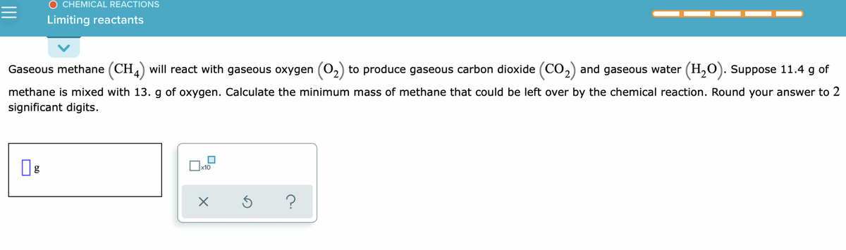O CHEMICAL REACTIONS
Limiting reactants
Gaseous methane (CH) will react with gaseous oxygen (O,)
'2,
to produce gaseous carbon dioxide (CO2) and gaseous water (H,0). Suppose 11.4 g of
methane is mixed with 13. g of oxygen. Calculate the minimum mass of methane that could be left over by the chemical reaction. Round your answer to 2
significant digits.
x10
g

