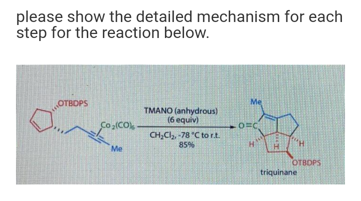 please show the detailed mechanism for each
step for the reaction below.
OTBDPS
Me
TMANO (anhydrous)
(6 equiv)
Co (CO)
CH,Cl, -78 °C to r.t.
85%
H.
Me
ОТВОPS
triquinane
