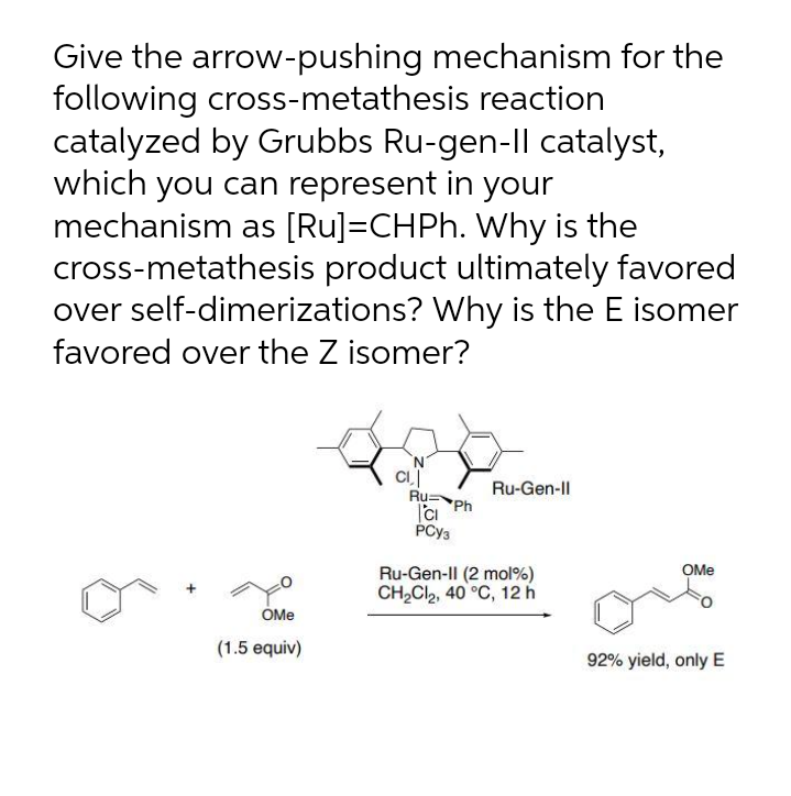 Give the arrow-pushing mechanism for the
following cross-metathesis reaction
catalyzed by Grubbs Ru-gen-Il catalyst,
which you can represent in your
mechanism as [Ru]=CHPH. Why is the
cross-metathesis product ultimately favored
over self-dimerizations? Why is the E isomer
favored over the Z isomer?
N.
Ru-Gen-Il
RuPh
PCY3
OMe
Ru-Gen-Il (2 mol%)
CH,Cl2, 40 °C, 12 h
OMe
(1.5 equiv)
92% yield, only E
