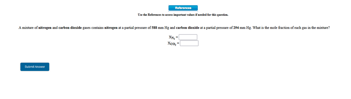 References
Use the References to access important values if needed for this question.
A mixture of nitrogen and carbon dioxide gases contains nitrogen at a partial pressure of 588 mm Hg and carbon dioxide at a partial pressure of 294 mm Hg. What is the mole fraction of each gas in the mixture?
XN, =
Xco, =
Submit Answer
