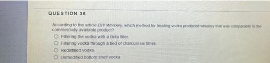 QUESTION 35
According to the article DIY Whskey which method for treating vodka produced whiskey that was comparable to the
commerciaty avatable product?
O Fitenng the vodka with a Brta titer
O Fitering vodka through a bed of charcoat six times
O Redistiled vodka
O Unmodified bottom sheif vodka

