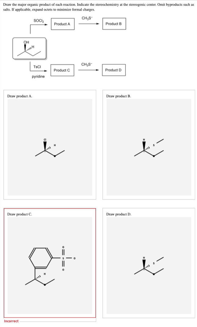 Draw the major organic product of each reaction. Indicate the stereochemistry at the stereogenic center. Omit byproducts such as
salts. If applicable, expand octets to minimize formal charges.
CH₂S
SOCI₂
Product A
Product B
CH₂S™
Product C
Product D
Draw product B.
OH
H
TsCl
pyridine
Draw product A.
Draw product C.
Incorrect
Cl
S
|||
0
Draw product D.
ť
ė