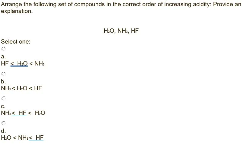 Arrange the following set of compounds in the correct order of increasing acidity: Provide an
explanation.
H:O, NH3, HF
Select one:
а.
HF < H&Q < NH3
b.
NH3 < H2O < HF
C.
NH:< HE < H2O
d.
H2O < NH3< HE
