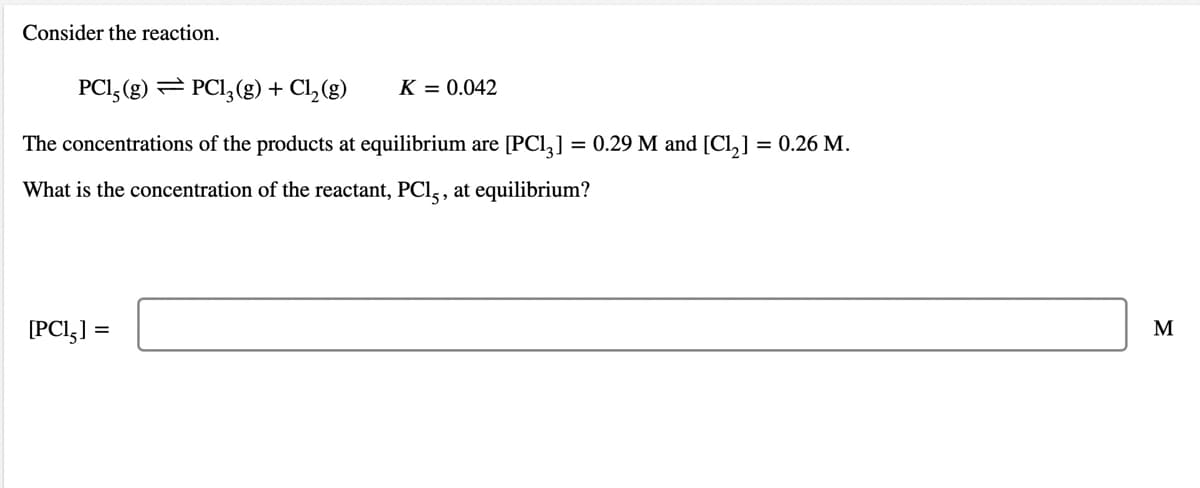 Consider the reaction.
PCI, (g) = PCI, (g) + Cl,(g)
K = 0.042
The concentrations of the products at equilibrium are [PCl,]
= 0.29 M and [Cl,] = 0.26 M.
What is the concentration of the reactant, PCl,, at equilibrium?
[PCI,] =
M
%3D
