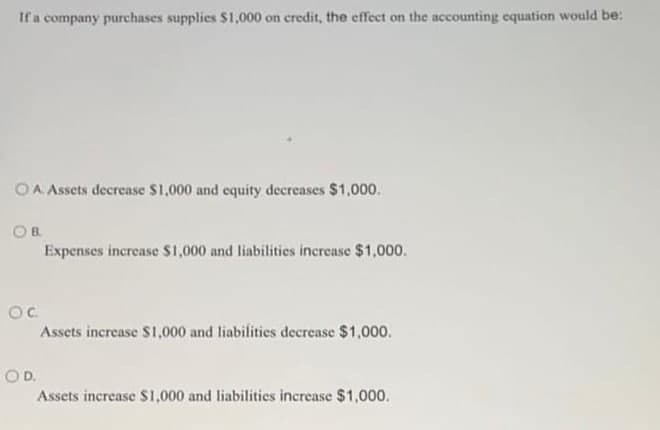 If a company purchases supplies $1,000 on credit, the effect on the accounting equation would be:
OA Assets decrease $1,000 and equity decreases $1,000.
OB.
Expenses increase $1,000 and liabilities increase $1,000.
OC
Assets increase S1,000 and liabilities decrease $1,000.
O D.
Assets increase S1,000 and liabilities increase $1,000.
