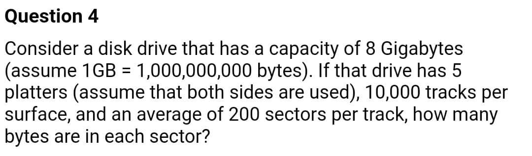 Question 4
Consider a disk drive that has a capacity of 8 Gigabytes
(assume 1GB = 1,000,000,000 bytes). If that drive has 5
platters (assume that both sides are used), 10,000 tracks per
surface, and an average of 200 sectors per track, how many
bytes are in each sector?
%3D
