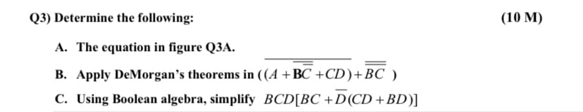 Q3) Determine the following:
(10 M)
A. The equation in figure Q3A.
B. Apply DeMorgan's theorems in ((A +BC +CD)+BC )
C. Using Boolean algebra, simplify BCD[BC +D(CD +BD)]
