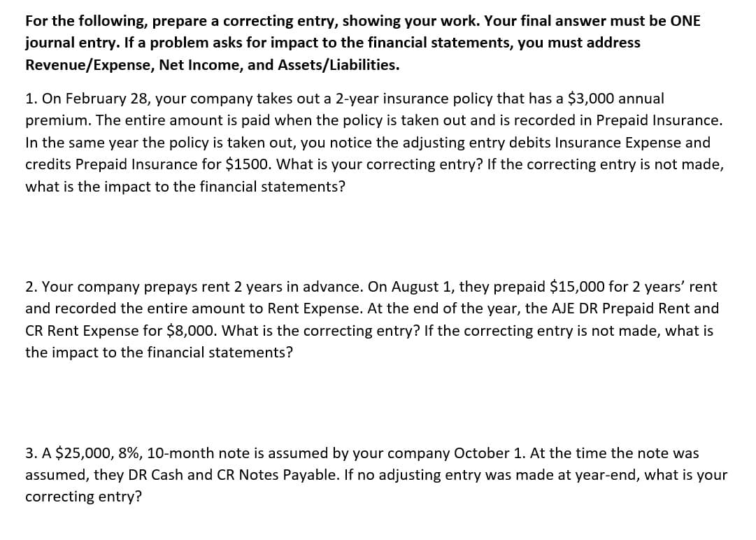 For the following, prepare a correcting entry, showing your work. Your final answer must be ONE
journal entry. If a problem asks for impact to the financial statements, you must address
Revenue/Expense, Net Income, and Assets/Liabilities.
1. On February 28, your company takes out a 2-year insurance policy that has a $3,000 annual
premium. The entire amount is paid when the policy is taken out and is recorded in Prepaid Insurance.
In the same year the policy is taken out, you notice the adjusting entry debits Insurance Expense and
credits Prepaid Insurance for $1500. What is your correcting entry? If the correcting entry is not made,
what is the impact to the financial statements?
2. Your company prepays rent 2 years in advance. On August 1, they prepaid $15,000 for 2 years' rent
and recorded the entire amount to Rent Expense. At the end of the year, the AJE DR Prepaid Rent and
CR Rent Expense for $8,000. What is the correcting entry? If the correcting entry is not made, what is
the impact to the financial statements?
3. A $25,000, 8%, 10-month note is assumed by your company October 1. At the time the note was
assumed, they DR Cash and CR Notes Payable. If no adjusting entry was made at year-end, what is your
correcting entry?
