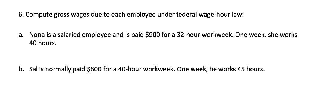 6. Compute gross wages due to each employee under federal wage-hour law:
а.
Nona is a salaried employee and is paid $900 for a 32-hour workweek. One week, she works
40 hours.
b. Sal is normally paid $600 for a 40-hour workweek. One week, he works 45 hours.
