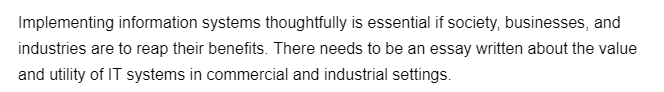 Implementing information systems thoughtfully is essential if society, businesses, and
industries are to reap their benefits. There needs to be an essay written about the value
and utility of IT systems in commercial and industrial settings.