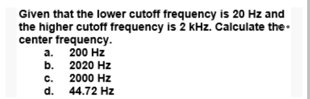 Given that the lower cutoff frequency is 20 Hz and
the higher cutoff frequency is 2 kHz. Calculate the•
center frequency.
а.
200 Hz
b.
2020 Hz
с.
2000 Hz
d.
44.72 Hz
