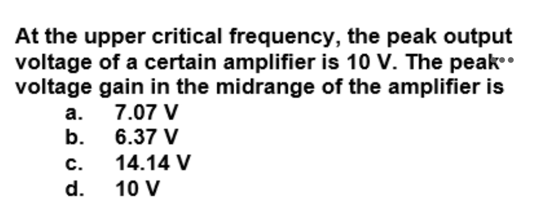 At the upper critical frequency, the peak output
voltage of a certain amplifier is 10 V. The peak.
voltage gain in the midrange of the amplifier is
7.07 V
6.37 V
а.
b.
с.
14.14 V
d.
10 V
