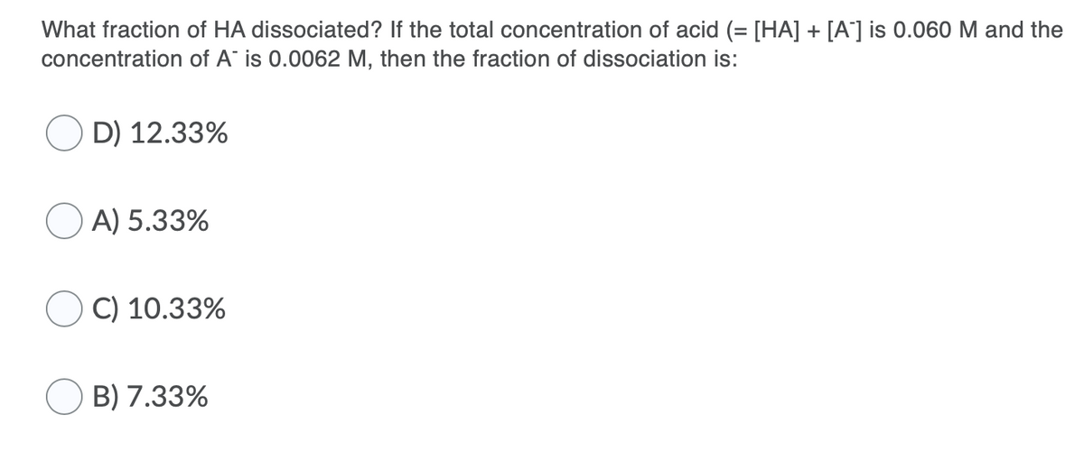 What fraction of HA dissociated? If the total concentration of acid (= [HA] + [A'] is 0.060 M and the
concentration of A is 0.0062 M, then the fraction of dissociation is:
D) 12.33%
A) 5.33%
C) 10.33%
B) 7.33%
