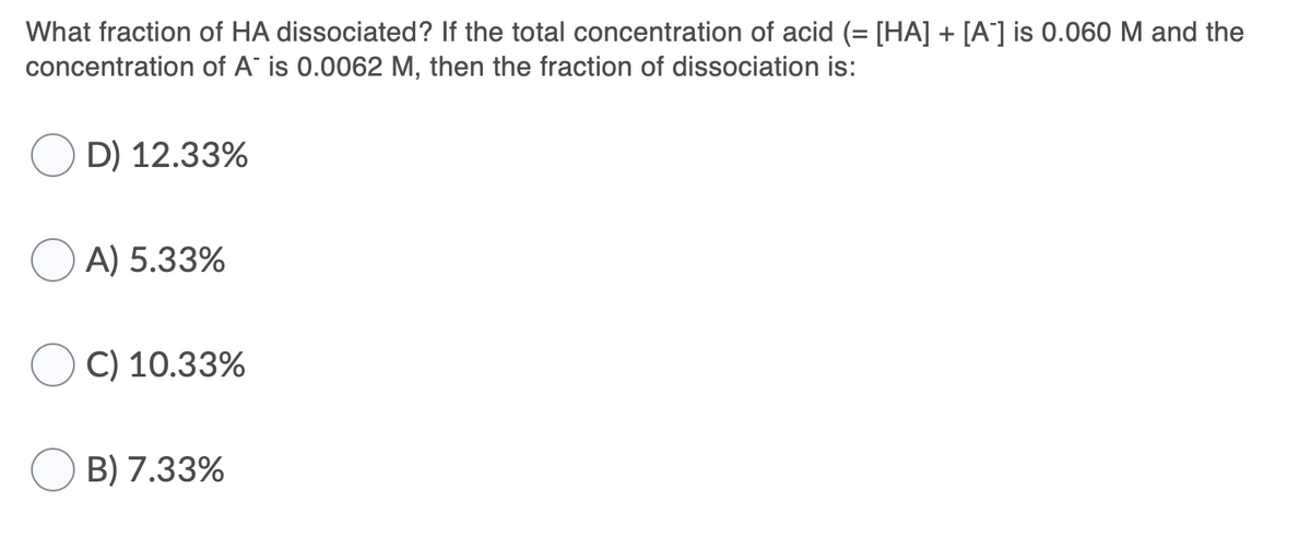 What fraction of HA dissociated? If the total concentration of acid (= [HA] + [A] is 0.060 M and the
concentration of A is 0.0062 M, then the fraction of dissociation is:
D) 12.33%
OA) 5.33%
C) 10.33%
B) 7.33%
