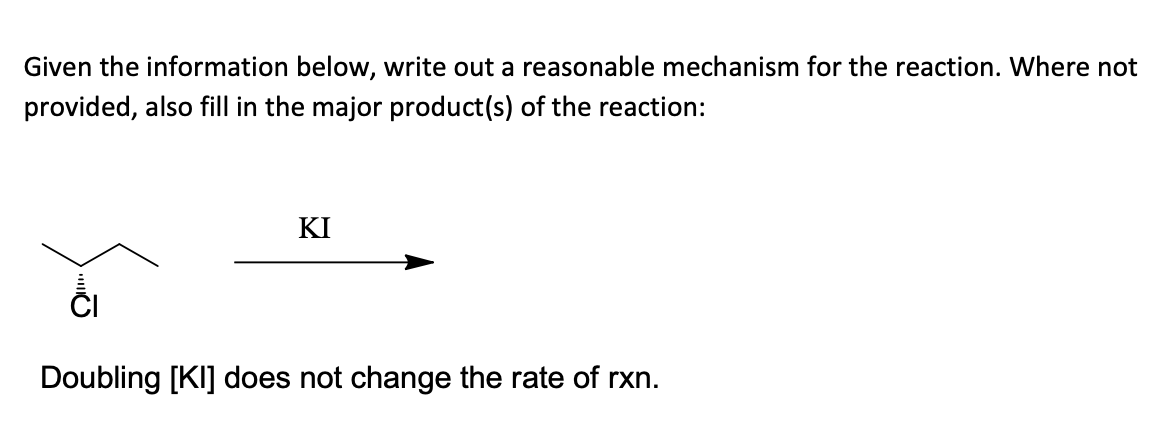 Given the information below, write out a reasonable mechanism for the reaction. Where not
provided, also fill in the major product(s) of the reaction:
KI
ČI
Doubling [KI] does not change the rate of rxn.
